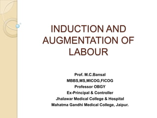 INDUCTION AND
AUGMENTATION OF
    LABOUR

            Prof. M.C.Bansal
        MBBS,MS,MICOG,FICOG
            Professor OBGY
        Ex-Principal & Controller
   Jhalawar Medical College & Hospital
 Mahatma Gandhi Medical College, Jaipur.
 