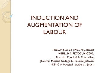 INDUCTION AND
AUGMENTATION OF
    LABOUR

             PRESENTED BY : Prof. M.C.Bansal
                 MBBS., MS., FICOG., MICOG.
               Founder Principal & Controller,
   Jhalawar Medical College & Hospital Jjalawar.
           MGMC & Hospital , sitapura ., Jaipur
 