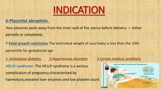 INDICATION
6-Placental abruption.
Your placenta peels away from the inner wall of the uterus before delivery — either
partially or completely.
7-Fetal growth restriction The estimated weight of your baby is less than the 10th
percentile for gestational age
1- Gestational diabetes 2-Hypertensive disorders 3-Certain medical conditions
HELLP syndrome :The HELLP syndrome is a serious
complication of pregnancy characterized by
haemolysis,elevated liver enzymes and low platelet count
 