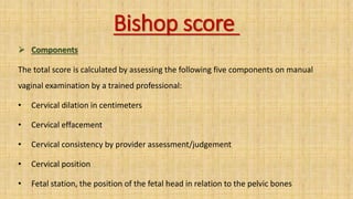 Bishop score
 Components
The total score is calculated by assessing the following five components on manual
vaginal examination by a trained professional:
• Cervical dilation in centimeters
• Cervical effacement
• Cervical consistency by provider assessment/judgement
• Cervical position
• Fetal station, the position of the fetal head in relation to the pelvic bones
 