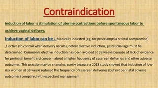 Contraindication
induction of labor is stimulation of uterine contractions before spontaneous labor to
achieve vaginal delivery.
Induction of labor can be : Medically indicated (eg, for preeclampsia or fetal compromise)
,Elective (to control when delivery occurs) ,Before elective induction, gestational age must be
determined. Commonly, elective induction has been avoided at 39 weeks because of lack of evidence
for perinatal benefit and concern about a higher frequency of cesarean deliveries and other adverse
outcomes. This practice may be changing, partly because a 2018 study showed that induction of low-
risk women at 39 weeks reduced the frequency of cesarean deliveries (but not perinatal adverse
outcomes) compared with expectant management
 