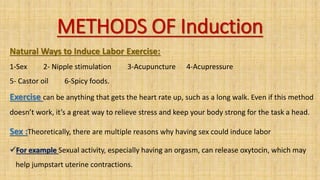 METHODS OF Induction
Natural Ways to Induce Labor Exercise:
1-Sex 2- Nipple stimulation 3-Acupuncture 4-Acupressure
5- Castor oil 6-Spicy foods.
Exercise can be anything that gets the heart rate up, such as a long walk. Even if this method
doesn’t work, it’s a great way to relieve stress and keep your body strong for the task a head.
Sex :Theoretically, there are multiple reasons why having sex could induce labor
For example Sexual activity, especially having an orgasm, can release oxytocin, which may
help jumpstart uterine contractions.
 