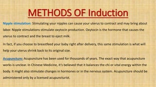 METHODS OF Induction
Nipple stimulation: Stimulating your nipples can cause your uterus to contract and may bring about
labor. Nipple stimulations stimulate oxytocin production. Oxytocin is the hormone that causes the
uterus to contract and the breast to eject milk.
In fact, if you choose to breastfeed your baby right after delivery, this same stimulation is what will
help your uterus shrink back to its original size.
Acupuncture: Acupuncture has been used for thousands of years. The exact way that acupuncture
works is unclear. In Chinese Medicine, it’s believed that it balances the chi or vital energy within the
body. It might also stimulate changes in hormones or in the nervous system. Acupuncture should be
administered only by a licensed acupuncturist.
 