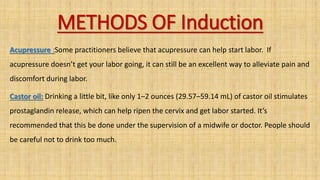METHODS OF Induction
Acupressure :Some practitioners believe that acupressure can help start labor. If
acupressure doesn’t get your labor going, it can still be an excellent way to alleviate pain and
discomfort during labor.
Castor oil: Drinking a little bit, like only 1–2 ounces (29.57–59.14 mL) of castor oil stimulates
prostaglandin release, which can help ripen the cervix and get labor started. It’s
recommended that this be done under the supervision of a midwife or doctor. People should
be careful not to drink too much.
 