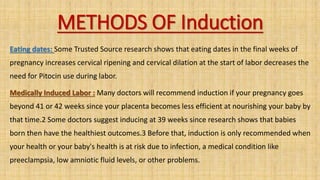 METHODS OF Induction
Eating dates: Some Trusted Source research shows that eating dates in the final weeks of
pregnancy increases cervical ripening and cervical dilation at the start of labor decreases the
need for Pitocin use during labor.
Medically Induced Labor : Many doctors will recommend induction if your pregnancy goes
beyond 41 or 42 weeks since your placenta becomes less efficient at nourishing your baby by
that time.2 Some doctors suggest inducing at 39 weeks since research shows that babies
born then have the healthiest outcomes.3 Before that, induction is only recommended when
your health or your baby's health is at risk due to infection, a medical condition like
preeclampsia, low amniotic fluid levels, or other problems.
 