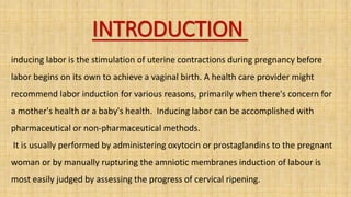 INTRODUCTION
inducing labor is the stimulation of uterine contractions during pregnancy before
labor begins on its own to achieve a vaginal birth. A health care provider might
recommend labor induction for various reasons, primarily when there's concern for
a mother's health or a baby's health. Inducing labor can be accomplished with
pharmaceutical or non-pharmaceutical methods.
It is usually performed by administering oxytocin or prostaglandins to the pregnant
woman or by manually rupturing the amniotic membranes induction of labour is
most easily judged by assessing the progress of cervical ripening.
 