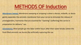 METHODS OF Induction
Membrane Sweep: Membrane sweeping or stripping is when a doctor, midwife, or doula
gently separates the amniotic membrane from your cervix to stimulate the release of
prostaglandins, hormones that are essential for "ripening" (softening) the cervix in
preparation for delivery.“ ays.
Amniotomy: Most people go into labor within hours after their water breaks (when the
fluid-filled amniotic sac bursts).By artificially rupturing this sac
 