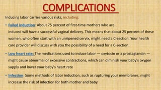 COMPLICATIONS
Inducing labor carries various risks, including:
• Failed induction: About 75 percent of first-time mothers who are
induced will have a successful vaginal delivery. This means that about 25 percent of these
women, who often start with an unripened cervix, might need a C-section. Your health
care provider will discuss with you the possibility of a need for a C-section.
• Low heart rate: The medications used to induce labor — oxytocin or a prostaglandin —
might cause abnormal or excessive contractions, which can diminish your baby's oxygen
supply and lower your baby's heart rate
• Infection: Some methods of labor induction, such as rupturing your membranes, might
increase the risk of infection for both mother and baby.
 