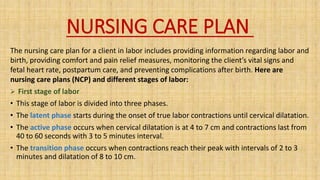 NURSING CARE PLAN
The nursing care plan for a client in labor includes providing information regarding labor and
birth, providing comfort and pain relief measures, monitoring the client’s vital signs and
fetal heart rate, postpartum care, and preventing complications after birth. Here are
nursing care plans (NCP) and different stages of labor:
 First stage of labor
• This stage of labor is divided into three phases.
• The latent phase starts during the onset of true labor contractions until cervical dilatation.
• The active phase occurs when cervical dilatation is at 4 to 7 cm and contractions last from
40 to 60 seconds with 3 to 5 minutes interval.
• The transition phase occurs when contractions reach their peak with intervals of 2 to 3
minutes and dilatation of 8 to 10 cm.
 
