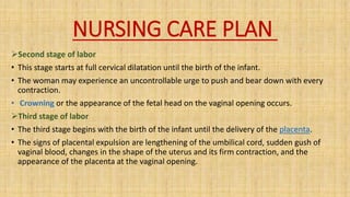 NURSING CARE PLAN
Second stage of labor
• This stage starts at full cervical dilatation until the birth of the infant.
• The woman may experience an uncontrollable urge to push and bear down with every
contraction.
• Crowning or the appearance of the fetal head on the vaginal opening occurs.
Third stage of labor
• The third stage begins with the birth of the infant until the delivery of the placenta.
• The signs of placental expulsion are lengthening of the umbilical cord, sudden gush of
vaginal blood, changes in the shape of the uterus and its firm contraction, and the
appearance of the placenta at the vaginal opening.
 