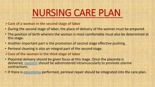 NURSING CARE PLAN
Care of a woman in the second stage of labor
• During the second stage of labor, the place of delivery of the woman must be prepared.
• The position of birth wherein the woman is most comfortable must also be determined at
this stage.
• Another important part is the promotion of second stage effective pushing.
• Perineal cleaning is also an integral part of the second stage.
Care of the woman in the third stage of labor
• Placental delivery should be given focus at this stage. Once the placenta is
delivered, oxytocin should be administered intramuscularly to promote uterine
contractions.
• If there is episiotomy performed, perineal repair should be integrated into the care plan.
 