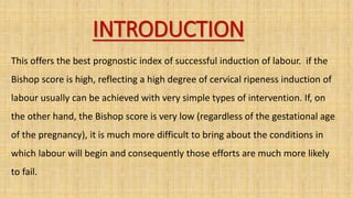 INTRODUCTION
This offers the best prognostic index of successful induction of labour. if the
Bishop score is high, reflecting a high degree of cervical ripeness induction of
labour usually can be achieved with very simple types of intervention. If, on
the other hand, the Bishop score is very low (regardless of the gestational age
of the pregnancy), it is much more difficult to bring about the conditions in
which labour will begin and consequently those efforts are much more likely
to fail.
 