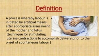 Definition
A process whereby labour is
initiated by artificial means
after appropriate assessment
of the mother and fetus ,
(technique for stimulating
uterine contractions to accomplish delivery prior to the
onset of spontaneous labour )
 
