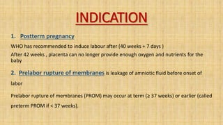 INDICATION
1. Postterm pregnancy
WHO has recommended to induce labour after (40 weeks + 7 days )
After 42 weeks , placenta can no longer provide enough oxygen and nutrients for the
baby
2. Prelabor rupture of membranes is leakage of amniotic fluid before onset of
labor
Prelabor rupture of membranes (PROM) may occur at term (≥ 37 weeks) or earlier (called
preterm PROM if < 37 weeks).
 