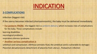 INDICATION
3-COMPLICATIONS
Infection (biggest risk)
If the uterus becomes infected (chorioamnionitis), the baby must be delivered immediately.
• For preterm PROM, :the biggest risk is a preterm delivery, which increases risks of complications
for the baby. These complications include:
learning disabilities
neurological problems
respiratory distress syndrome
• Another serious complication is
umbilical cord compression. )Without amniotic fluid, the umbilical cord is vulnerable to damage(
Placental abruption)early detachment of placenta from uterus( , Postpartum infection
 