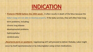 INDICATION
• Preterm PROM before the 24th week , it often results in death of the fetus because the
baby’s lungs are not able to develop properly. If the baby survives, they will often have long-
term problems, including:
chronic lung disease
developmental problems
hydrocephalus
cerebral palsy
.Nearterm,term or postterm :
ehT
tsigolocenyg will proceed to deliver thebaby. Labor might
occur by itself (spontaneously) or by inducinglabor using certain medications.
 
