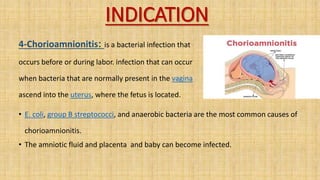INDICATION
4-Chorioamnionitis: is a bacterial infection that
occurs before or during labor. infection that can occur
when bacteria that are normally present in the vagina
ascend into the uterus, where the fetus is located.
• E. coli, group B streptococci, and anaerobic bacteria are the most common causes of
chorioamnionitis.
• The amniotic fluid and placenta and baby can become infected.
 