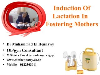 Induction Of
Lactation In
Fostering Mothers
• Dr Muhammad El Hennawy
• Ob/gyn Consultant
• 59 Street - Rass el barr –dumyat - egypt
• www.mmhennawy.co.nr
• Mobile 0122503011
 