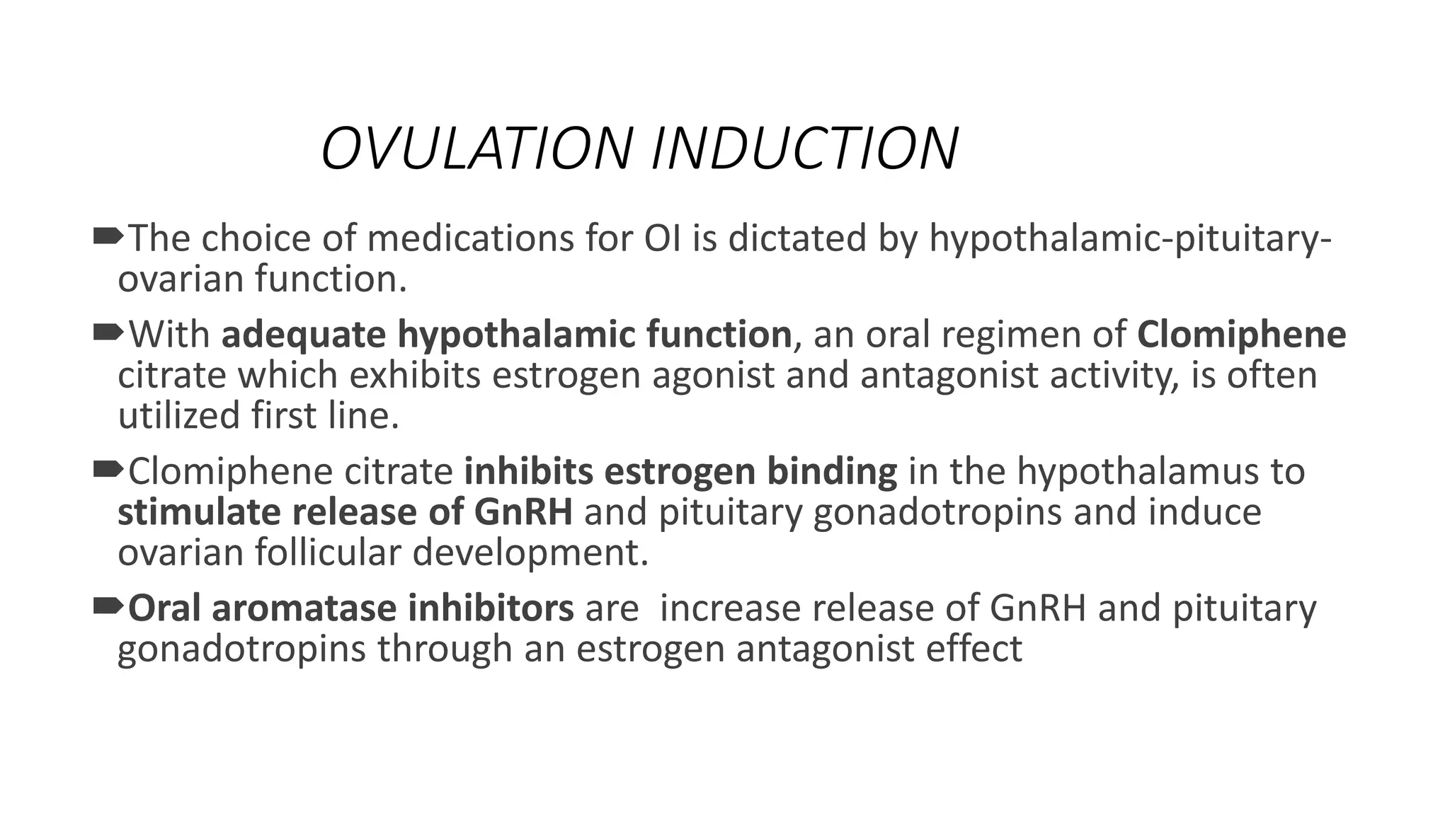 OVULATION INDUCTION
The choice of medications for OI is dictated by hypothalamic-pituitary-
ovarian function.
With adequate hypothalamic function, an oral regimen of Clomiphene
citrate which exhibits estrogen agonist and antagonist activity, is often
utilized first line.
Clomiphene citrate inhibits estrogen binding in the hypothalamus to
stimulate release of GnRH and pituitary gonadotropins and induce
ovarian follicular development.
Oral aromatase inhibitors are increase release of GnRH and pituitary
gonadotropins through an estrogen antagonist effect
 