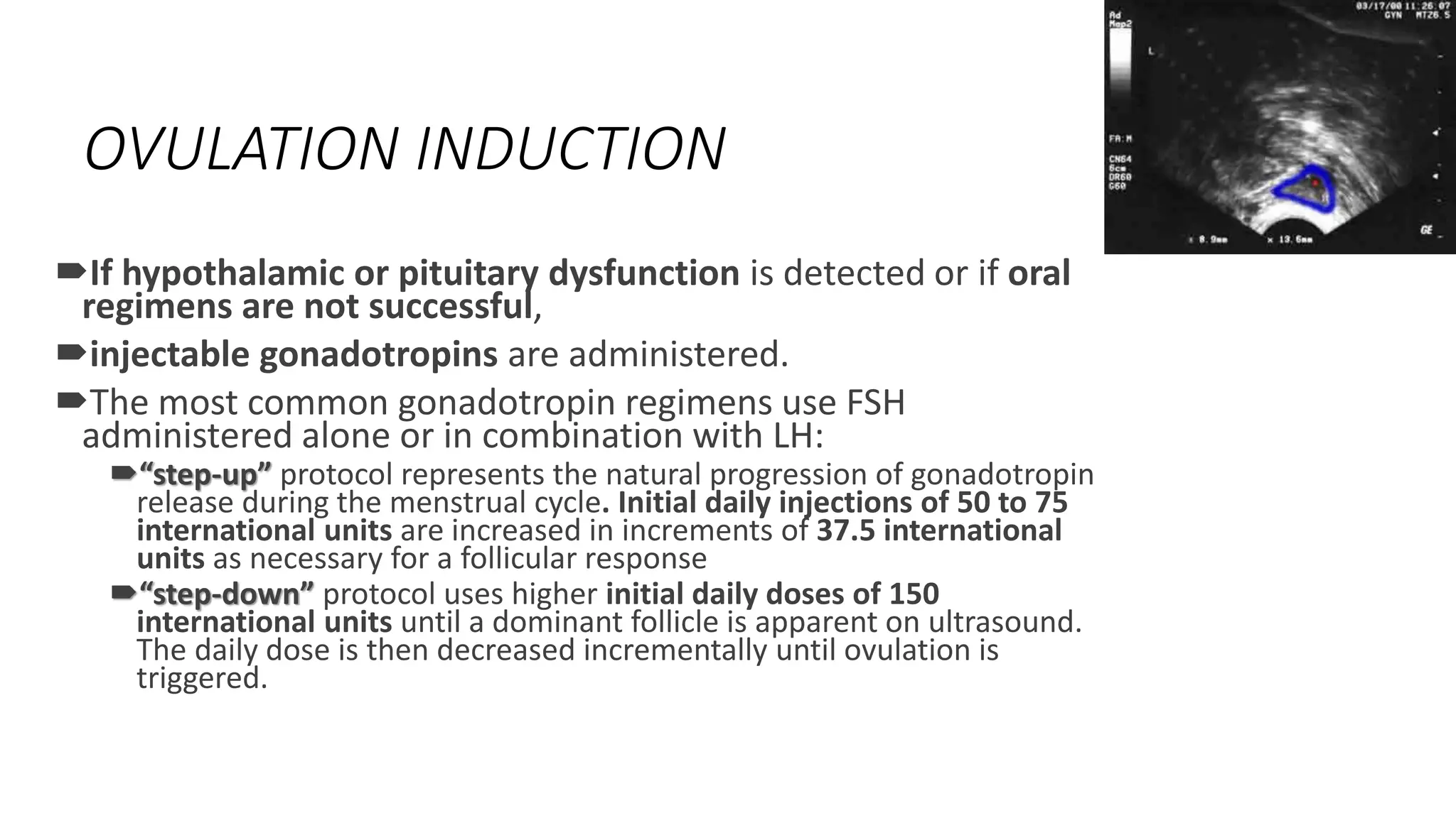 OVULATION INDUCTION
If hypothalamic or pituitary dysfunction is detected or if oral
regimens are not successful,
injectable gonadotropins are administered.
The most common gonadotropin regimens use FSH
administered alone or in combination with LH:
“step-up” protocol represents the natural progression of gonadotropin
release during the menstrual cycle. Initial daily injections of 50 to 75
international units are increased in increments of 37.5 international
units as necessary for a follicular response
“step-down” protocol uses higher initial daily doses of 150
international units until a dominant follicle is apparent on ultrasound.
The daily dose is then decreased incrementally until ovulation is
triggered.
 