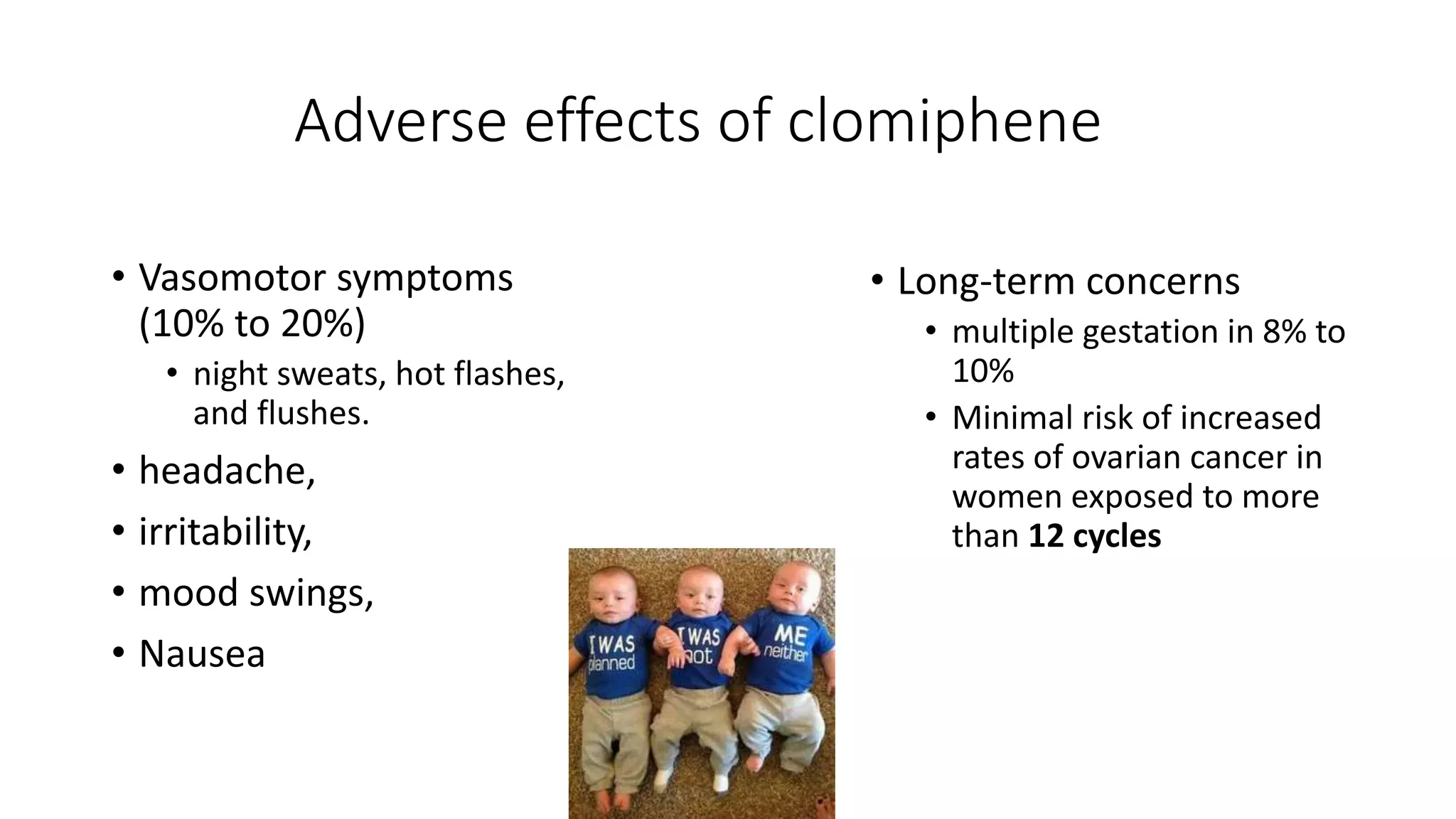 Adverse effects of clomiphene
• Vasomotor symptoms
(10% to 20%)
• night sweats, hot flashes,
and flushes.
• headache,
• irritability,
• mood swings,
• Nausea
• Long-term concerns
• multiple gestation in 8% to
10%
• Minimal risk of increased
rates of ovarian cancer in
women exposed to more
than 12 cycles
 