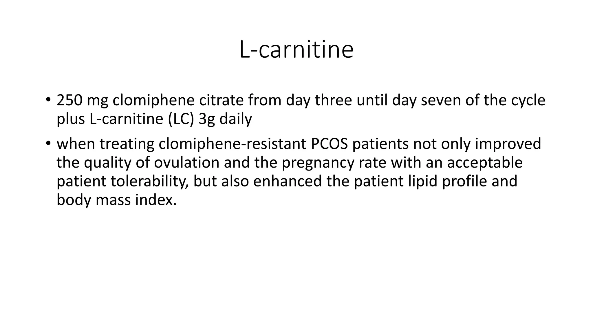 L-carnitine
• 250 mg clomiphene citrate from day three until day seven of the cycle
plus L-carnitine (LC) 3g daily
• when treating clomiphene-resistant PCOS patients not only improved
the quality of ovulation and the pregnancy rate with an acceptable
patient tolerability, but also enhanced the patient lipid profile and
body mass index.
 