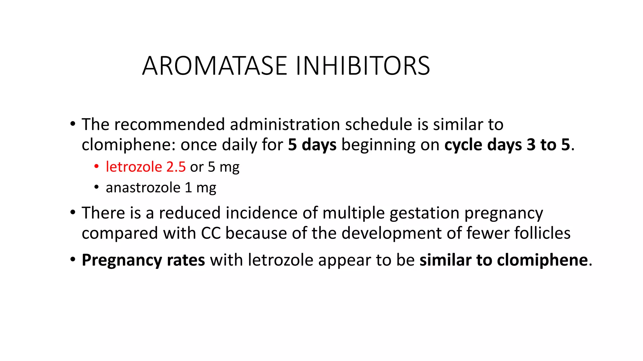 AROMATASE INHIBITORS
• The recommended administration schedule is similar to
clomiphene: once daily for 5 days beginning on cycle days 3 to 5.
• letrozole 2.5 or 5 mg
• anastrozole 1 mg
• There is a reduced incidence of multiple gestation pregnancy
compared with CC because of the development of fewer follicles
• Pregnancy rates with letrozole appear to be similar to clomiphene.
 