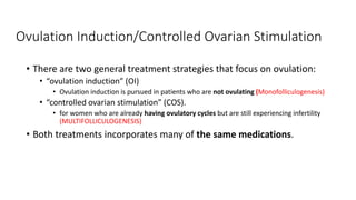 Ovulation Induction/Controlled Ovarian Stimulation
• There are two general treatment strategies that focus on ovulation:
• “ovulation induction” (OI)
• Ovulation induction is pursued in patients who are not ovulating (Monofolliculogenesis)
• “controlled ovarian stimulation” (COS).
• for women who are already having ovulatory cycles but are still experiencing infertility
(MULTIFOLLICULOGENESIS)
• Both treatments incorporates many of the same medications.
 