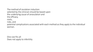 The method of ovulation induction
selected by the clinician should be based upon
the underlying cause of anovulation and
the efficacy,
costs,
risks, and
potential complications associated with each method as they apply to the individual
woman.
One size fits all
Does not apply to infertility
 