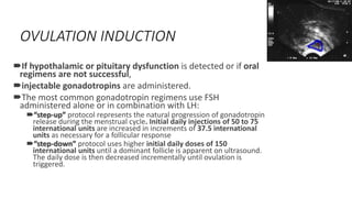 OVULATION INDUCTION
If hypothalamic or pituitary dysfunction is detected or if oral
regimens are not successful,
injectable gonadotropins are administered.
The most common gonadotropin regimens use FSH
administered alone or in combination with LH:
“step-up” protocol represents the natural progression of gonadotropin
release during the menstrual cycle. Initial daily injections of 50 to 75
international units are increased in increments of 37.5 international
units as necessary for a follicular response
“step-down” protocol uses higher initial daily doses of 150
international units until a dominant follicle is apparent on ultrasound.
The daily dose is then decreased incrementally until ovulation is
triggered.
 