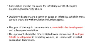 • Anovulation may be the cause for infertility in 25% of couples
presenting to infertility clinics.
• Ovulatory disorders are a common cause of infertility, which in most
cases is treatable with ovulation induction agents.
• The goal of therapy in these women is monofollicular development
and subsequent ovulation.
• This approach should be differentiated from stimulation of multiple
follicle development in ovulatory women, as is done with assisted
conception techniques.
 