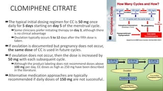 CLOMIPHENE CITRATE
The typical initial dosing regimen for CC is 50 mg once
daily for 5 days starting on day 5 of the menstrual cycle.
Some clinicians prefer initiating therapy on day 3, although there
is no clinical advantage
Ovulation typically occurs 5 to 12 days after the fifth dose is
taken.
If ovulation is documented but pregnancy does not occur,
the same dose of CC is used in future cycles.
If ovulation does not occur, then the dose is increased by
50 mg with each subsequent cycle.
Although the product labeling does not recommend doses above
100 mg per day, CC doses as high as 250 mg have been described
in the literature.
Alternative medication approaches are typically
recommended if daily doses of 150 mg are not successful.1
 
