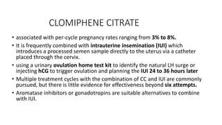 CLOMIPHENE CITRATE
• associated with per-cycle pregnancy rates ranging from 3% to 8%.
• It is frequently combined with intrauterine insemination (IUI) which
introduces a processed semen sample directly to the uterus via a catheter
placed through the cervix.
• using a urinary ovulation home test kit to identify the natural LH surge or
injecting hCG to trigger ovulation and planning the IUI 24 to 36 hours later
• Multiple treatment cycles with the combination of CC and IUI are commonly
pursued, but there is little evidence for effectiveness beyond six attempts.
• Aromatase inhibitors or gonadotropins are suitable alternatives to combine
with IUI.
 