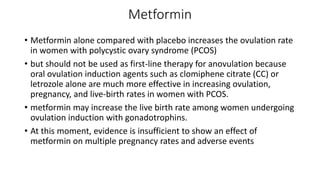 Metformin
• Metformin alone compared with placebo increases the ovulation rate
in women with polycystic ovary syndrome (PCOS)
• but should not be used as first-line therapy for anovulation because
oral ovulation induction agents such as clomiphene citrate (CC) or
letrozole alone are much more effective in increasing ovulation,
pregnancy, and live-birth rates in women with PCOS.
• metformin may increase the live birth rate among women undergoing
ovulation induction with gonadotrophins.
• At this moment, evidence is insufficient to show an effect of
metformin on multiple pregnancy rates and adverse events
 