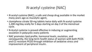 N-acetyl cysteine (NAC)
• N-acetyl cysteine (NAC), a safe and cheap drug available in the market
many years ago as mucolytic agent,
• clomiphene citrate 50-mg tablets twice daily with N-acetyl cysteine
1,200 mg/day orally for 5 days starting on day 3 of the menstrual
cycle.
• N-Acetyl cysteine is proved effective in inducing or augmenting
ovulation in polycystic ovary patients
• NAC promotes lipid profile, hormonal levels, ovulation, and
consequently, the long-term health status of women with both PCOS
and CC-resistant PCOS through inhibition of oxidative stress and
improvement of peripheral insulin.
 
