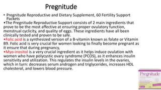 Pregnitude
• Pregnitude Reproductive and Dietary Supplement, 60 Fertility Support
Packets
•The Pregnitude Reproductive Support consists of 2 main ingredients that
prove to be the most affective at ensuring proper ovulatory function,
menstrual cyclicity, and quality of eggs. These ingredients have all been
clinically tested and proven to be safe.
•Folic acid is a synthesized version of a B-vitamin known as folate or Vitamin
B9. Folic acid is very crucial for women looking to finally become pregnant as
it ensure that during pregnancy,
•Myo-inositol is a very crucial ingredient as it helps induce ovulation with
women who have polycystic ovary syndrome (PCOS), as it enhances insulin
sensitivity and utilization. This regulates the insulin levels in the ovaries,
which in turn: decreases serum androgen and triglycerides, increases HDL
cholesterol, and lowers blood pressure.
 