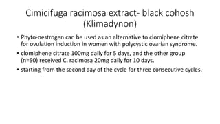 Cimicifuga racimosa extract- black cohosh
(Klimadynon)
• Phyto-oestrogen can be used as an alternative to clomiphene citrate
for ovulation induction in women with polycystic ovarian syndrome.
• clomiphene citrate 100mg daily for 5 days, and the other group
(n=50) received C. racimosa 20mg daily for 10 days.
• starting from the second day of the cycle for three consecutive cycles,
 
