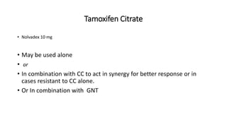 Tamoxifen Citrate
• Nolvadex 10 mg
• May be used alone
• or
• In combination with CC to act in synergy for better response or in
cases resistant to CC alone.
• Or In combination with GNT
 