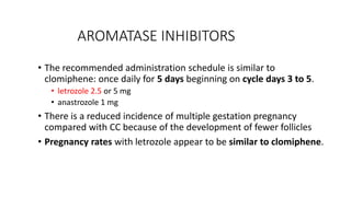 AROMATASE INHIBITORS
• The recommended administration schedule is similar to
clomiphene: once daily for 5 days beginning on cycle days 3 to 5.
• letrozole 2.5 or 5 mg
• anastrozole 1 mg
• There is a reduced incidence of multiple gestation pregnancy
compared with CC because of the development of fewer follicles
• Pregnancy rates with letrozole appear to be similar to clomiphene.
 
