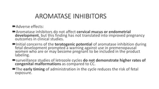 AROMATASE INHIBITORS
Adverse effects:
Aromatase inhibitors do not affect cervical mucus or endometrial
development, but this finding has not translated into improved pregnancy
outcomes in clinical studies.
Initial concerns of the teratogenic potential of aromatase inhibition during
fetal development prompted a warning against use in premenopausal
women who are or may become pregnant to be included in the product
labeling.
surveillance studies of letrozole cycles do not demonstrate higher rates of
congenital malformations as compared to CC.
The early timing of administration in the cycle reduces the risk of fetal
exposure.
 