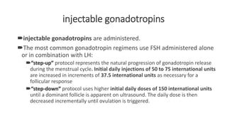 injectable gonadotropins
injectable gonadotropins are administered.
The most common gonadotropin regimens use FSH administered alone
or in combination with LH:
“step-up” protocol represents the natural progression of gonadotropin release
during the menstrual cycle. Initial daily injections of 50 to 75 international units
are increased in increments of 37.5 international units as necessary for a
follicular response
“step-down” protocol uses higher initial daily doses of 150 international units
until a dominant follicle is apparent on ultrasound. The daily dose is then
decreased incrementally until ovulation is triggered.
 