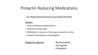 Prolactin Reducing Medications
- For Hyperprolactinaemia associated infertility.
Causes:
• Pituitary adenoma (prolactinoma).
• Hyperactive lactotrophs.
• Medications: tranquilizers, hallucinogens, painkillers, alcohol,..
• Diseases of the kidney or thyroid gland.
Dopamine agonist: - Bromocriptine.
- Quinagolide.
- Cabergoline
 