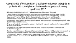 Comparative effectiveness of 9 ovulation-induction therapies in
patients with clomiphene citrate-resistant polycystic ovary
syndrome 2017
• 26 randomized clinical trials with 2722 participants and 9 types of therapies:
• clomiphene citrate (CC), metformin, letrozole, follicle stimulating hormone (FSH), human
menopausal gonadotropin (hMG), unilateral laparoscopic ovarian drilling (ULOD), bilateral
laparoscopic ovarian drilling (BLOD), the combination of metformin with letrozole
(metformin+letrozole), and the combination of metformin with CC (metformin+CC).
• The network meta-analysis demonstrates that hMG therapy result in higher pregnancy rates than
BLOD, ULOD and CC therapies.
• Pregnancy, live birth and ovulation rates are significantly higher in metformin+letrozole and FSH
groups than CC group.
• The abortion rate in the metformin+letrozole group is significantly lower than that in the
metformin+CC group.
• Ranking probabilities show that, apart from gonadotropin (FSH and hMG), metformin+letrozole is
also potentially more effective in improving reproductive outcomes than other therapies.
• In conclusion, owing to the low quality of evidence and the wide confidence intervals, no
recommendation could be made for the treatment of ovulation-induction in patients with CCR
PCOS.
 
