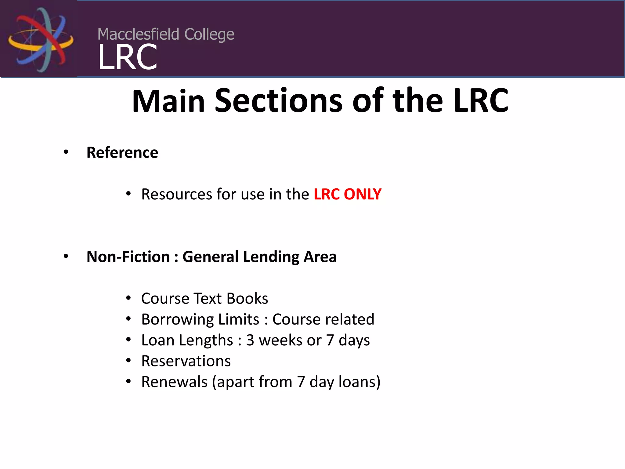 Macclesfield College
LRC
• Reference
• Resources for use in the LRC ONLY
• Non-Fiction : General Lending Area
• Course Text Books
• Borrowing Limits : Course related
• Loan Lengths : 3 weeks or 7 days
• Reservations
• Renewals (apart from 7 day loans)
Main Sections of the LRC
 