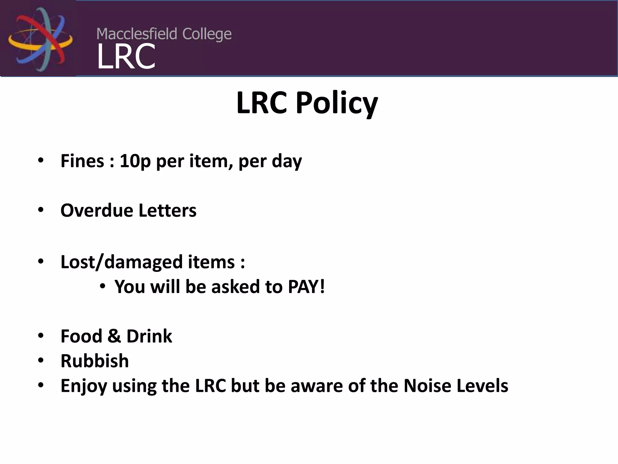 Macclesfield College
LRC
LRC Policy
• Fines : 10p per item, per day
• Overdue Letters
• Lost/damaged items :
• You will be asked to PAY!
• Food & Drink
• Rubbish
• Enjoy using the LRC but be aware of the Noise Levels
 