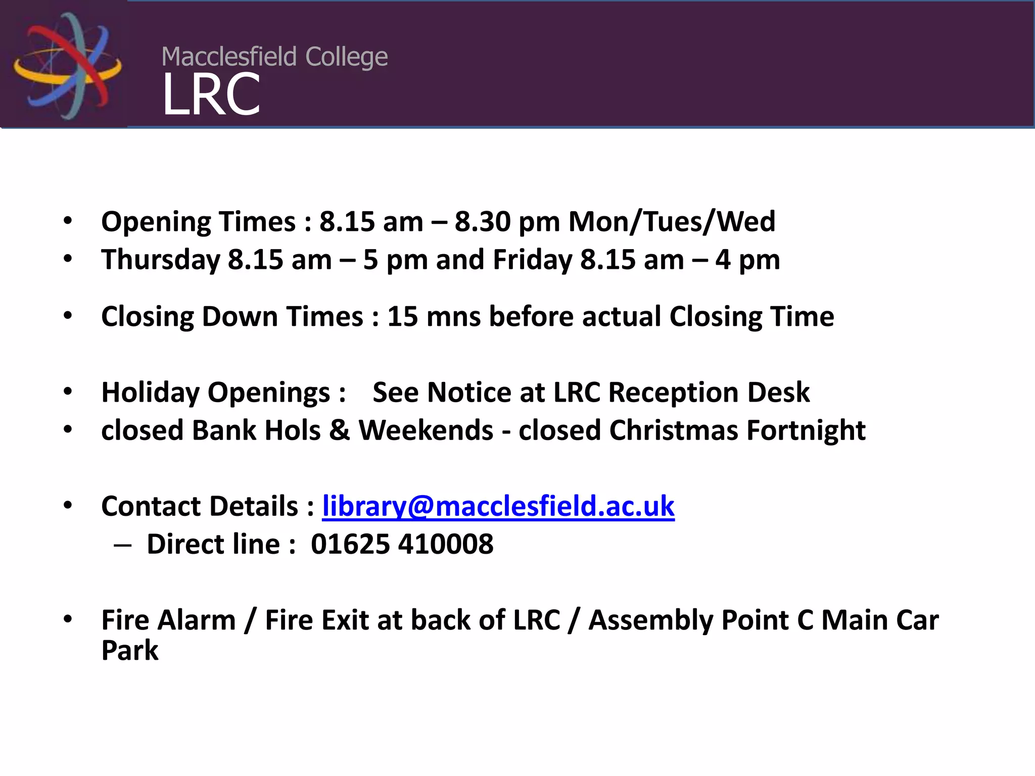 Macclesfield College
LRC
• Opening Times : 8.15 am – 8.30 pm Mon/Tues/Wed
• Thursday 8.15 am – 5 pm and Friday 8.15 am – 4 pm
• Closing Down Times : 15 mns before actual Closing Time
• Holiday Openings : See Notice at LRC Reception Desk
• closed Bank Hols & Weekends - closed Christmas Fortnight
• Contact Details : library@macclesfield.ac.uk
– Direct line : 01625 410008
• Fire Alarm / Fire Exit at back of LRC / Assembly Point C Main Car
Park
 