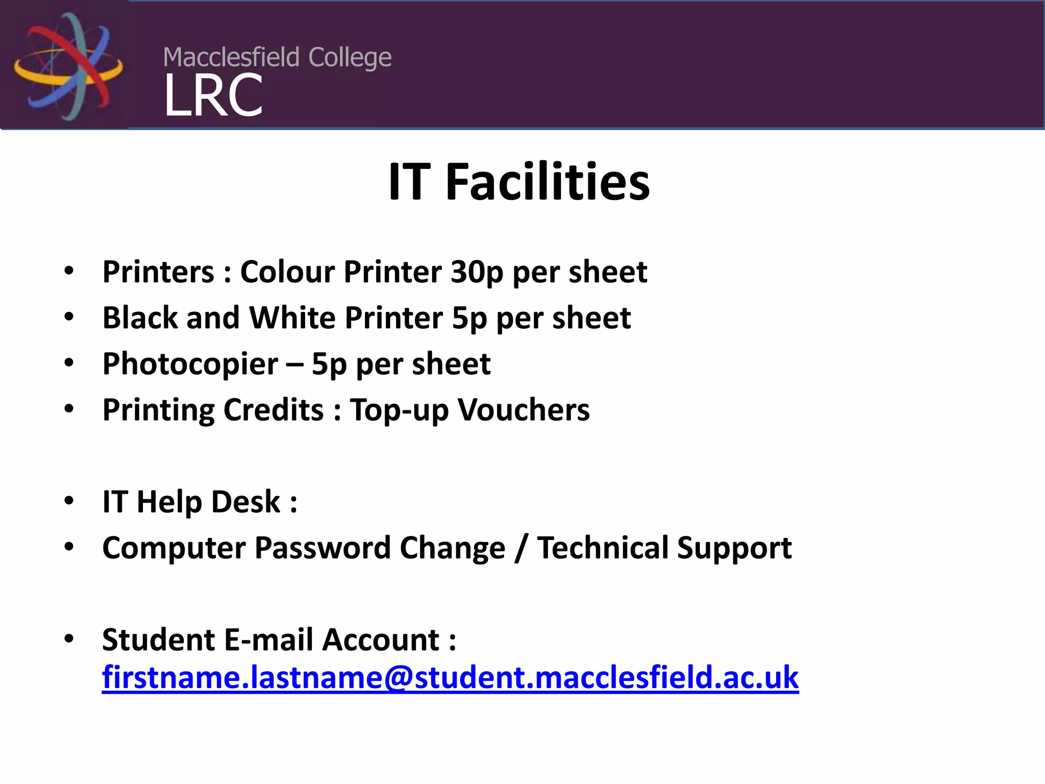 Macclesfield College
LRC
IT Facilities
• Printers : Colour Printer 30p per sheet
• Black and White Printer 5p per sheet
• Photocopier – 5p per sheet
• Printing Credits : Top-up Vouchers
• IT Help Desk :
• Computer Password Change / Technical Support
• Student E-mail Account :
firstname.lastname@student.macclesfield.ac.uk
 