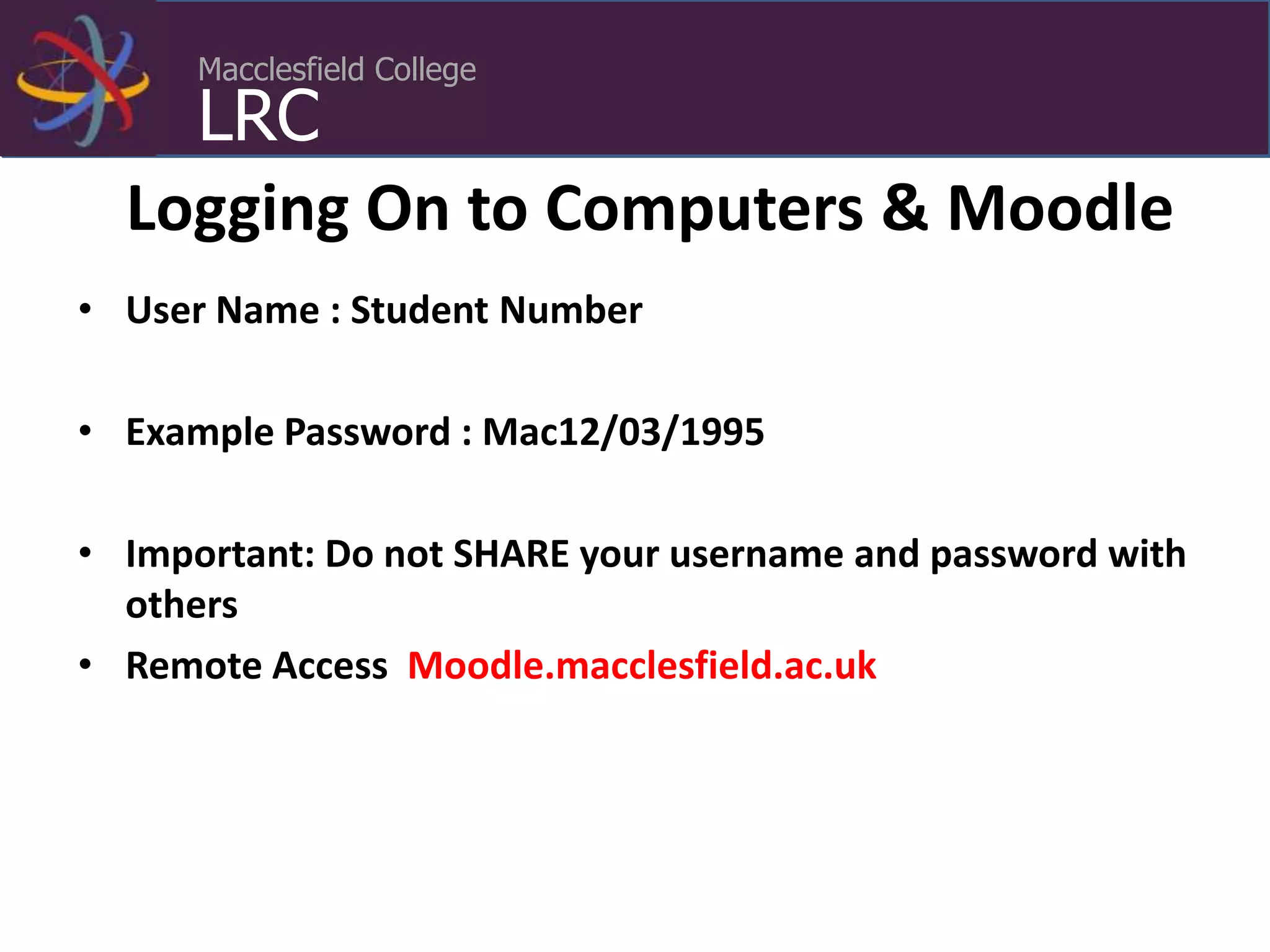 Macclesfield College
LRC
Logging On to Computers & Moodle
• User Name : Student Number
• Example Password : Mac12/03/1995
• Important: Do not SHARE your username and password with
others
• Remote Access Moodle.macclesfield.ac.uk
 