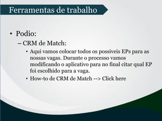 • Podio:
– CRM de Match:
• Aqui vamos colocar todos os possiveis EPs para as
nossas vagas. Durante o processo vamos
modificando o aplicativo para no final citar qual EP
foi escolhido para a vaga.
• How-to de CRM de Match --> Click here
Ferramentas de trabalho
 