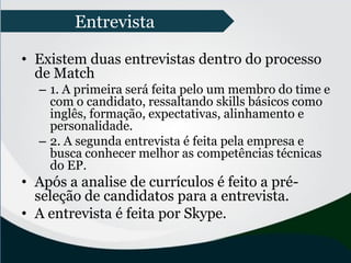 • Existem duas entrevistas dentro do processo
de Match
– 1. A primeira será feita pelo um membro do time e
com o candidato, ressaltando skills básicos como
inglês, formação, expectativas, alinhamento e
personalidade.
– 2. A segunda entrevista é feita pela empresa e
busca conhecer melhor as competências técnicas
do EP.
• Após a analise de currículos é feito a pré-
seleção de candidatos para a entrevista.
• A entrevista é feita por Skype.
Entrevista
 